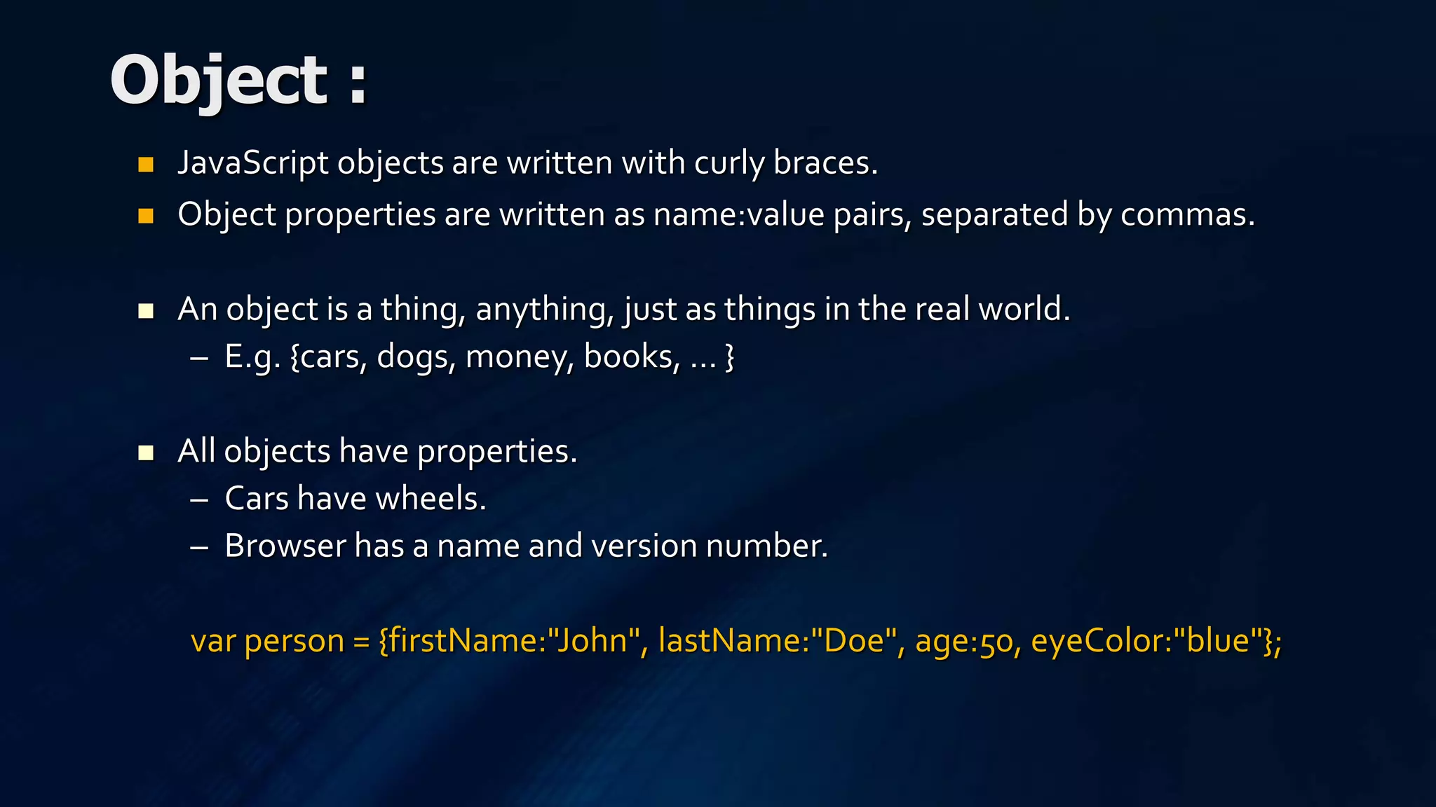 JavaScript objects are written with curly braces.
 Object properties are written as name:value pairs, separated by commas.
 An object is a thing, anything, just as things in the real world.
– E.g. {cars, dogs, money, books, … }
 All objects have properties.
– Cars have wheels.
– Browser has a name and version number.
var person = {firstName:"John", lastName:"Doe", age:50, eyeColor:"blue"};
Object :
 