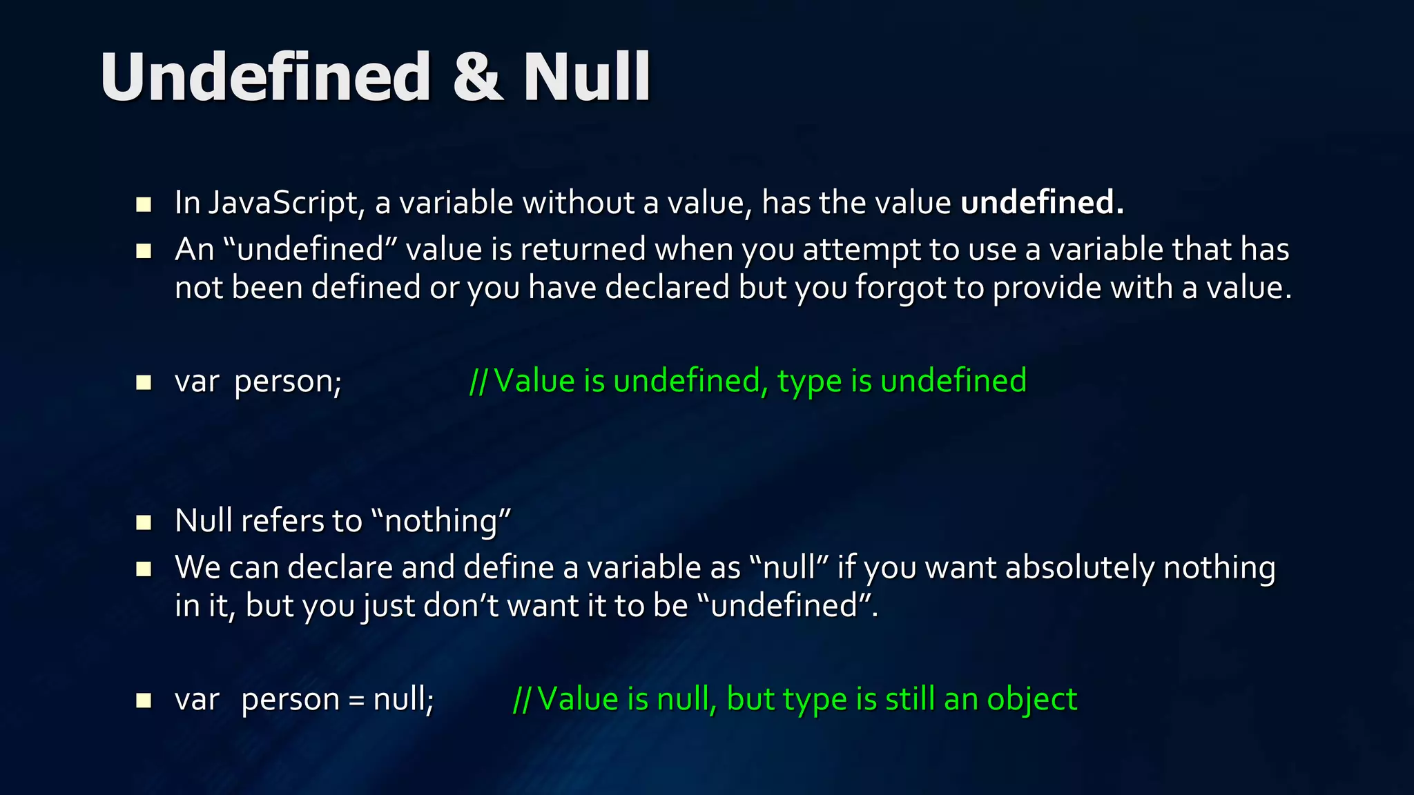  In JavaScript, a variable without a value, has the value undefined.
 An “undefined” value is returned when you attempt to use a variable that has
not been defined or you have declared but you forgot to provide with a value.
 var person; //Value is undefined, type is undefined
 Null refers to “nothing”
 We can declare and define a variable as “null” if you want absolutely nothing
in it, but you just don’t want it to be “undefined”.
 var person = null; //Value is null, but type is still an object
Undefined & Null
 