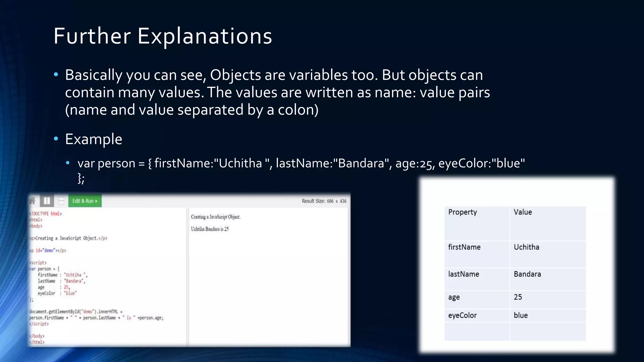 Further Explanations
• Basically you can see, Objects are variables too. But objects can
contain many values.The values are written as name: value pairs
(name and value separated by a colon)
• Example
• var person = { firstName:"Uchitha ", lastName:"Bandara", age:25, eyeColor:"blue"
};
 