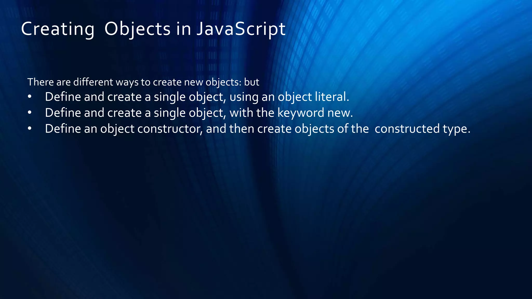 Creating Objects in JavaScript
There are different ways to create new objects: but
• Define and create a single object, using an object literal.
• Define and create a single object, with the keyword new.
• Define an object constructor, and then create objects of the constructed type.
 