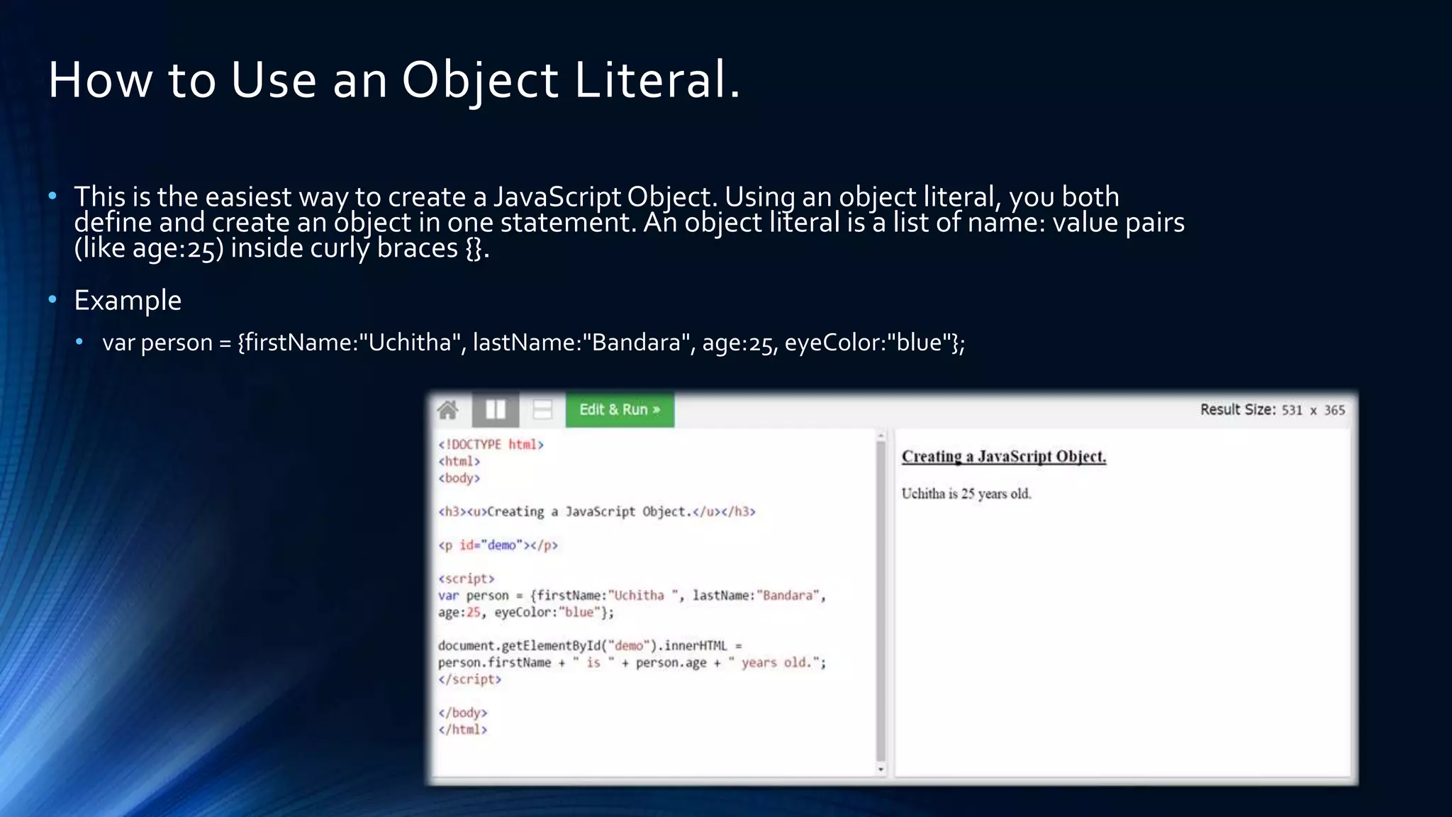 How to Use an Object Literal.
• This is the easiest way to create a JavaScript Object. Using an object literal, you both
define and create an object in one statement. An object literal is a list of name: value pairs
(like age:25) inside curly braces {}.
• Example
• var person = {firstName:"Uchitha", lastName:"Bandara", age:25, eyeColor:"blue"};
 