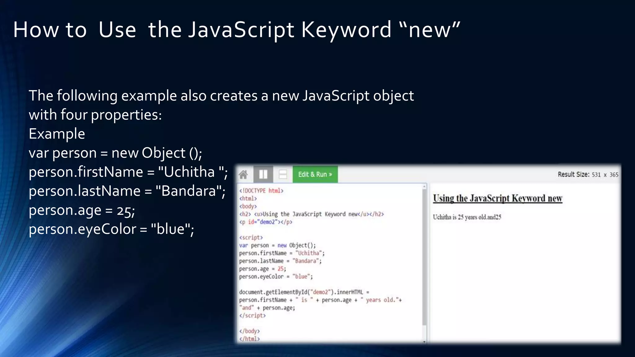 How to Use the JavaScript Keyword “new”
The following example also creates a new JavaScript object
with four properties:
Example
var person = new Object ();
person.firstName = "Uchitha ";
person.lastName = "Bandara";
person.age = 25;
person.eyeColor = "blue";
 