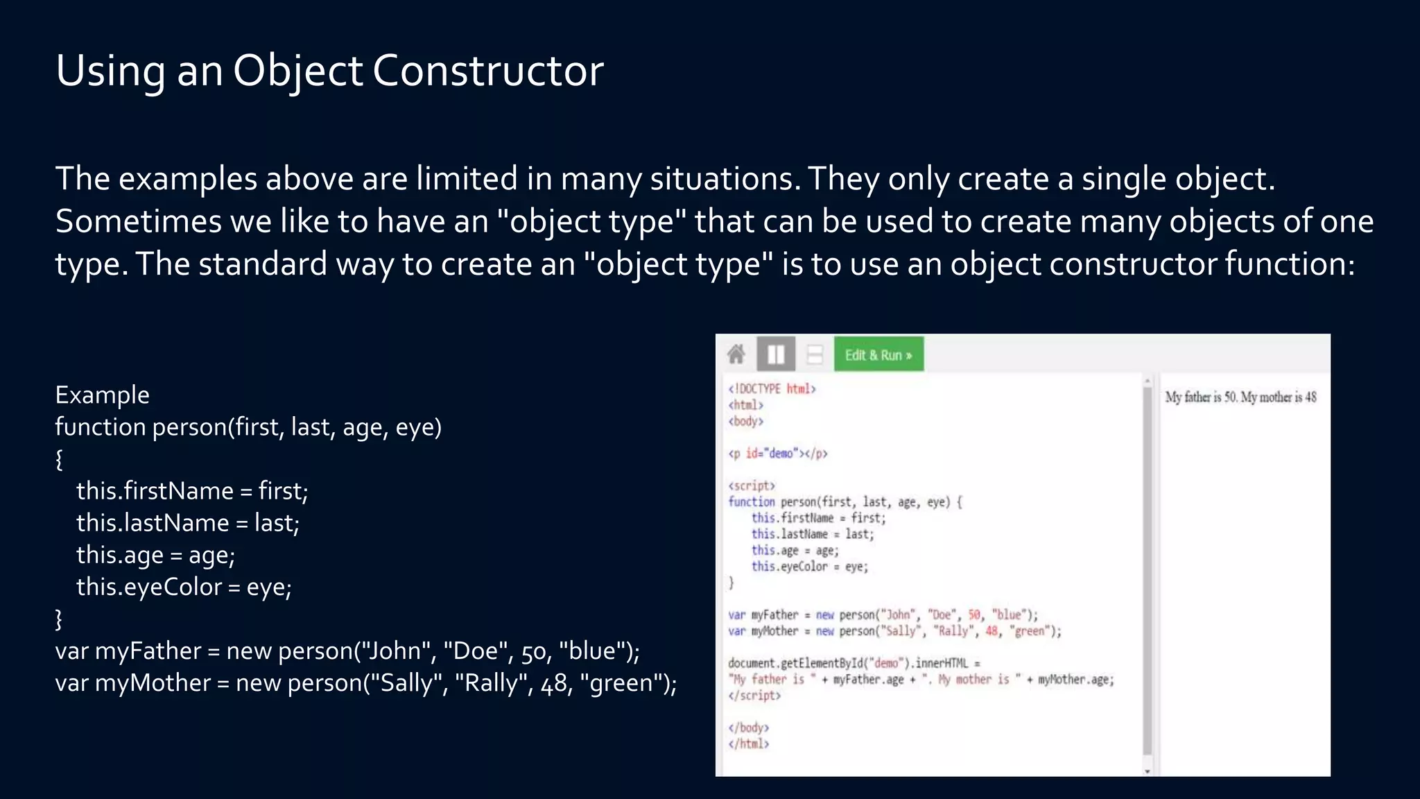 Using an Object Constructor
The examples above are limited in many situations.They only create a single object.
Sometimes we like to have an "object type" that can be used to create many objects of one
type.The standard way to create an "object type" is to use an object constructor function:
Example
function person(first, last, age, eye)
{
this.firstName = first;
this.lastName = last;
this.age = age;
this.eyeColor = eye;
}
var myFather = new person("John", "Doe", 50, "blue");
var myMother = new person("Sally", "Rally", 48, "green");
 