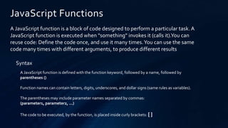 JavaScript Functions
A JavaScript function is a block of code designed to perform a particular task. A
JavaScript function is executed when "something" invokes it (calls it).You can
reuse code: Define the code once, and use it many times.You can use the same
code many times with different arguments, to produce different results
Syntax
A JavaScript function is defined with the function keyword, followed by a name, followed by
parentheses ()
Function names can contain letters, digits, underscores, and dollar signs (same rules as variables).
The parentheses may include parameter names separated by commas:
(parameter1, parameter2, ...)
The code to be executed, by the function, is placed inside curly brackets: { }
 