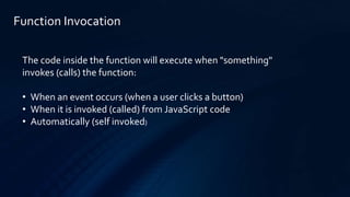 Function Invocation
The code inside the function will execute when "something"
invokes (calls) the function:
• When an event occurs (when a user clicks a button)
• When it is invoked (called) from JavaScript code
• Automatically (self invoked)
 