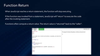 Function Return
When JavaScript reaches a return statement, the function will stop executing.
If the function was invoked from a statement, JavaScript will "return" to execute the code
after the invoking statement.
Functions often compute a return value.The return value is "returned" back to the "caller":
 