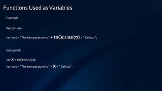 Functions Used asVariables
Example
We can use:
var text = "The temperature is " + toCelsius(77) + " Celsius";
Instead of:
var x = toCelsius(32);
var text = "The temperature is " + x+ " Celsius";
 