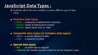  JavaScript allows the same variable to contain different types of data
values.
 Primitive data types
– String : a sequence of alphanumeric characters
– Number: integer & floating-point numbers
– Boolean: logical values “true” or “false”
 Composite data types (or Complex data types)
– Object : a named collection of data
– Array : a sequence of values
 Special data types
– Null : an initial value is assigned
– Undefined: the variable has been created by not yet assigned a value
JavaScript Data Types :
 