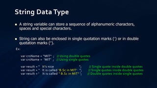 String Data Type
Ex:
var crsName = “MIT“ ; // Using double quotes
var crsName = ‘MIT‘ ; // Using single quotes
var result = “ It's nice "; // Single quote inside double quotes
var result = “ It is called ‘B.Sc in MIT‘ "; // Single quotes inside double quotes
var result = ‘ It is called " B.Sc in MIT“ '; // Double quotes inside single quotes
 A string variable can store a sequence of alphanumeric characters,
spaces and special characters.
 String can also be enclosed in single quotation marks (‘) or in double
quotation marks (“).
 