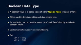  A Boolean value is a logical value of either true or false. (yes/no, on/off)
 Often used in decision making and data comparison.
 In JavaScript, we can use the words “true” and “false” directly to indicate
Boolean values.
 Booleans are often used in conditional testing.
 Ex:
var x = true;
var y = false;
Boolean Data Type
 