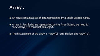  An Array contains a set of data represented by a single variable name.
 Arrays in JavaScript are represented by the Array Object, we need to
“new Array()” to construct this object.
 The first element of the array is “Array[0]” until the last one Array[i-1].
Array :
 