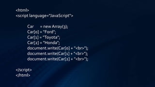 <html>
<script language="JavaScript">
Car = new Array(3);
Car[0] = "Ford";
Car[1] = "Toyota";
Car[2] = "Honda";
document.write(Car[0] + "<br>");
document.write(Car[1] + "<br>");
document.write(Car[2] + "<br>");
</script>
</html>
 