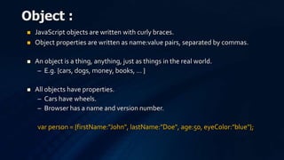  JavaScript objects are written with curly braces.
 Object properties are written as name:value pairs, separated by commas.
 An object is a thing, anything, just as things in the real world.
– E.g. {cars, dogs, money, books, … }
 All objects have properties.
– Cars have wheels.
– Browser has a name and version number.
var person = {firstName:"John", lastName:"Doe", age:50, eyeColor:"blue"};
Object :
 