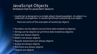 JavaScript Objects
INTRODUCTION TO JAVASCRIPT OBJECTS
• JavaScript is designed on a simple object-based paradigm. An object is a
collection of properties. In JavaScript almost everything is an object.
Here are some of the examples of JavaScript objects
• Numbers can be objects (or primitive data treated as objects)
• Strings can be objects (or primitive data treated as objects)
• Dates are always objects
• Math's are always objects
• Regular expressions are always objects
• Arrays are always objects
• Functions are always objects
• Objects are objects
 