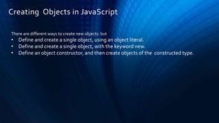 Creating Objects in JavaScript
There are different ways to create new objects: but
• Define and create a single object, using an object literal.
• Define and create a single object, with the keyword new.
• Define an object constructor, and then create objects of the constructed type.
 