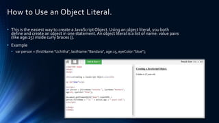 How to Use an Object Literal.
• This is the easiest way to create a JavaScript Object. Using an object literal, you both
define and create an object in one statement. An object literal is a list of name: value pairs
(like age:25) inside curly braces {}.
• Example
• var person = {firstName:"Uchitha", lastName:"Bandara", age:25, eyeColor:"blue"};
 