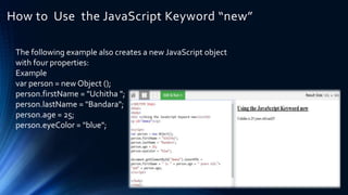 How to Use the JavaScript Keyword “new”
The following example also creates a new JavaScript object
with four properties:
Example
var person = new Object ();
person.firstName = "Uchitha ";
person.lastName = "Bandara";
person.age = 25;
person.eyeColor = "blue";
 