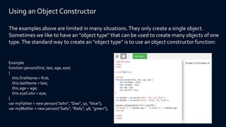 Using an Object Constructor
The examples above are limited in many situations.They only create a single object.
Sometimes we like to have an "object type" that can be used to create many objects of one
type.The standard way to create an "object type" is to use an object constructor function:
Example
function person(first, last, age, eye)
{
this.firstName = first;
this.lastName = last;
this.age = age;
this.eyeColor = eye;
}
var myFather = new person("John", "Doe", 50, "blue");
var myMother = new person("Sally", "Rally", 48, "green");
 