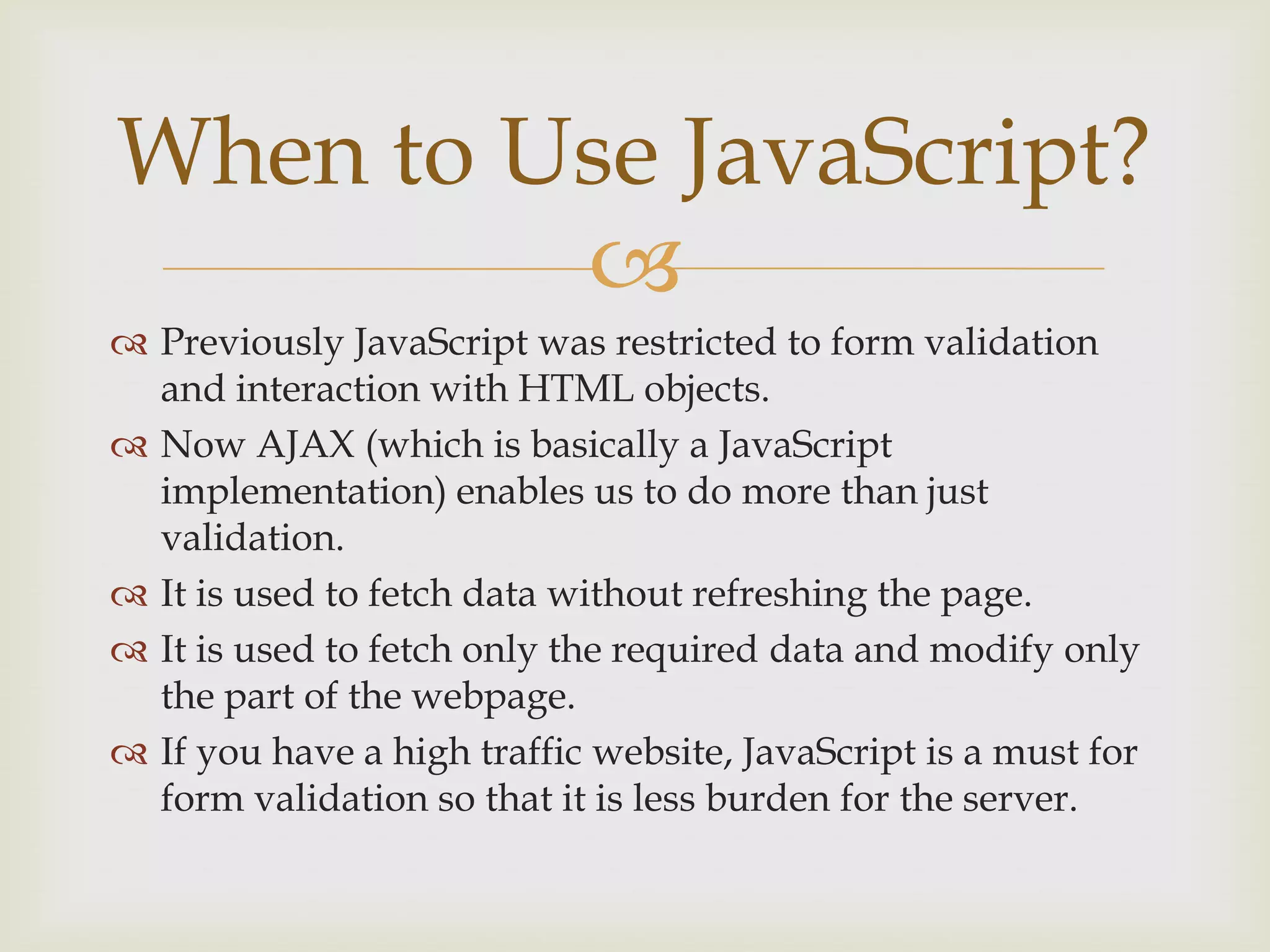 Previously JavaScript was restricted to form validation and interaction with HTML objects.Now AJAX (which is basically a JavaScript implementation) enables us to do more than just validation.It is used to fetch data without refreshing the page.It is used to fetch only the required data and modify only the part of the webpage.If you have a high traffic website, JavaScript is a must for form validation so that it is less burden for the server.When to Use JavaScript?