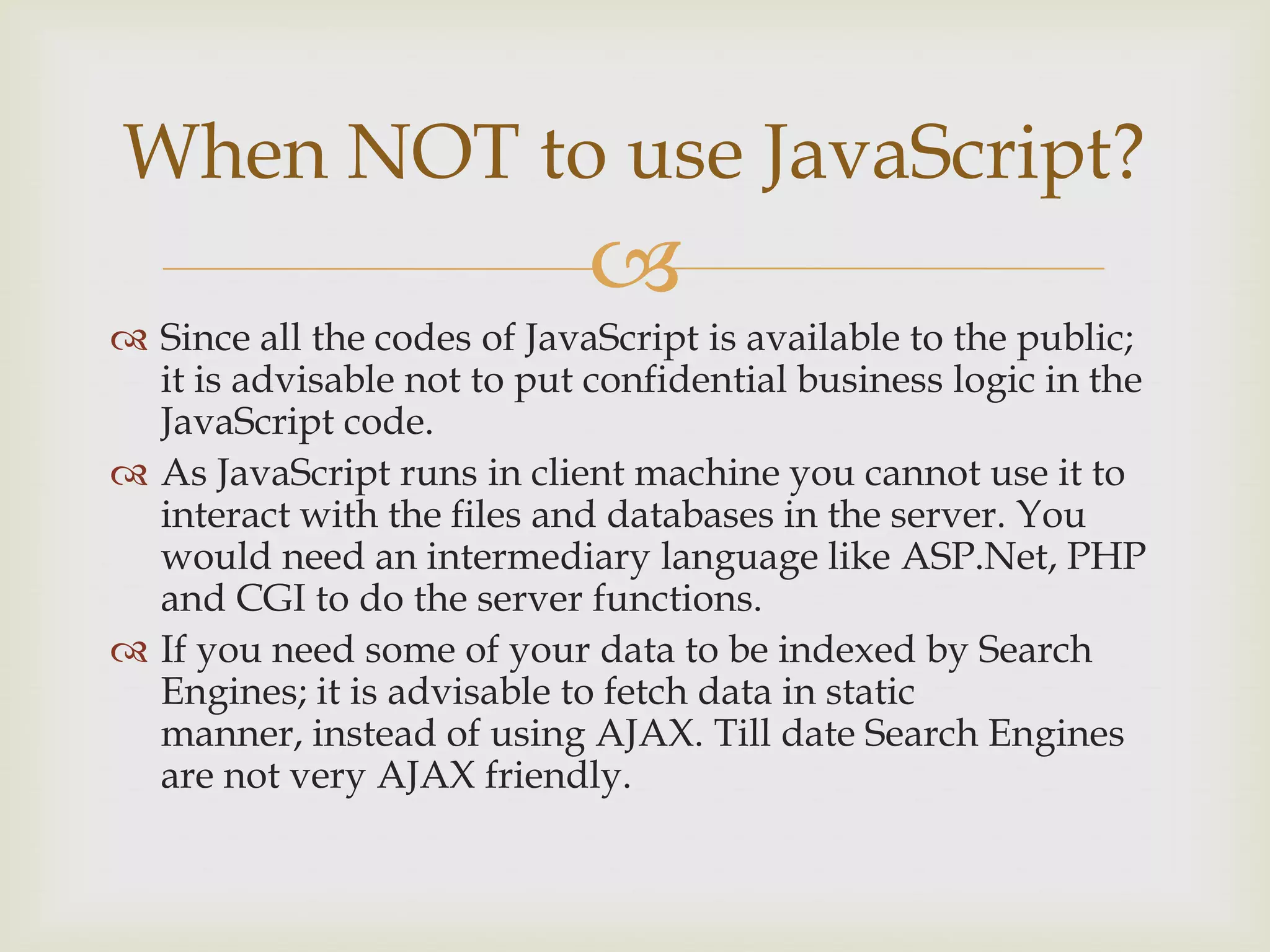 Since all the codes of JavaScript is available to the public; it is advisable not to put confidential business logic in the JavaScript code.As JavaScript runs in client machine you cannot use it to interact with the files and databases in the server. You would need an intermediary language like ASP.Net, PHP and CGI to do the server functions.If you need some of your data to be indexed by Search Engines; it is advisable to fetch data in static manner, instead of using AJAX. Till date Search Engines are not very AJAX friendly.When NOT to use JavaScript?