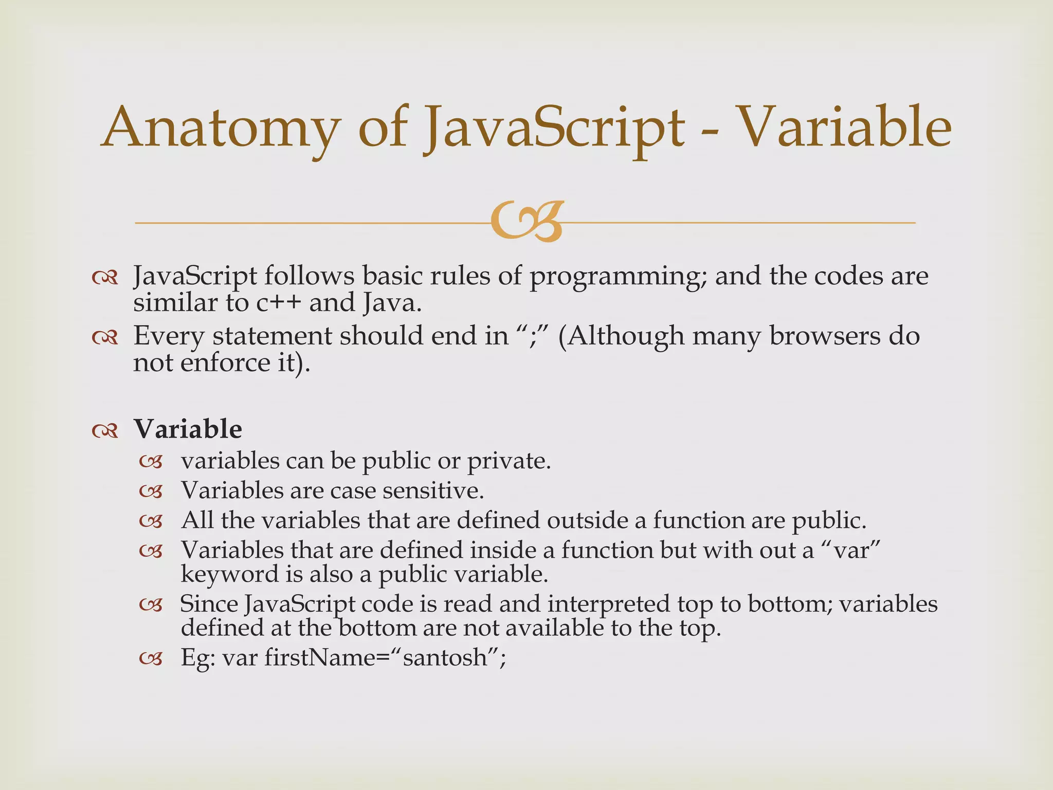 JavaScript follows basic rules of programming; and the codes are similar to c++ and Java.Every statement should end in “;” (Although many browsers do not enforce it).Variablevariables can be public or private. Variables are case sensitive.All the variables that are defined outside a function are public.Variables that are defined inside a function but with out a “var” keyword is also a public variable.Since JavaScript code is read and interpreted top to bottom; variables defined at the bottom are not available to the top.Eg: varfirstName=“santosh”;Anatomy of JavaScript - Variable