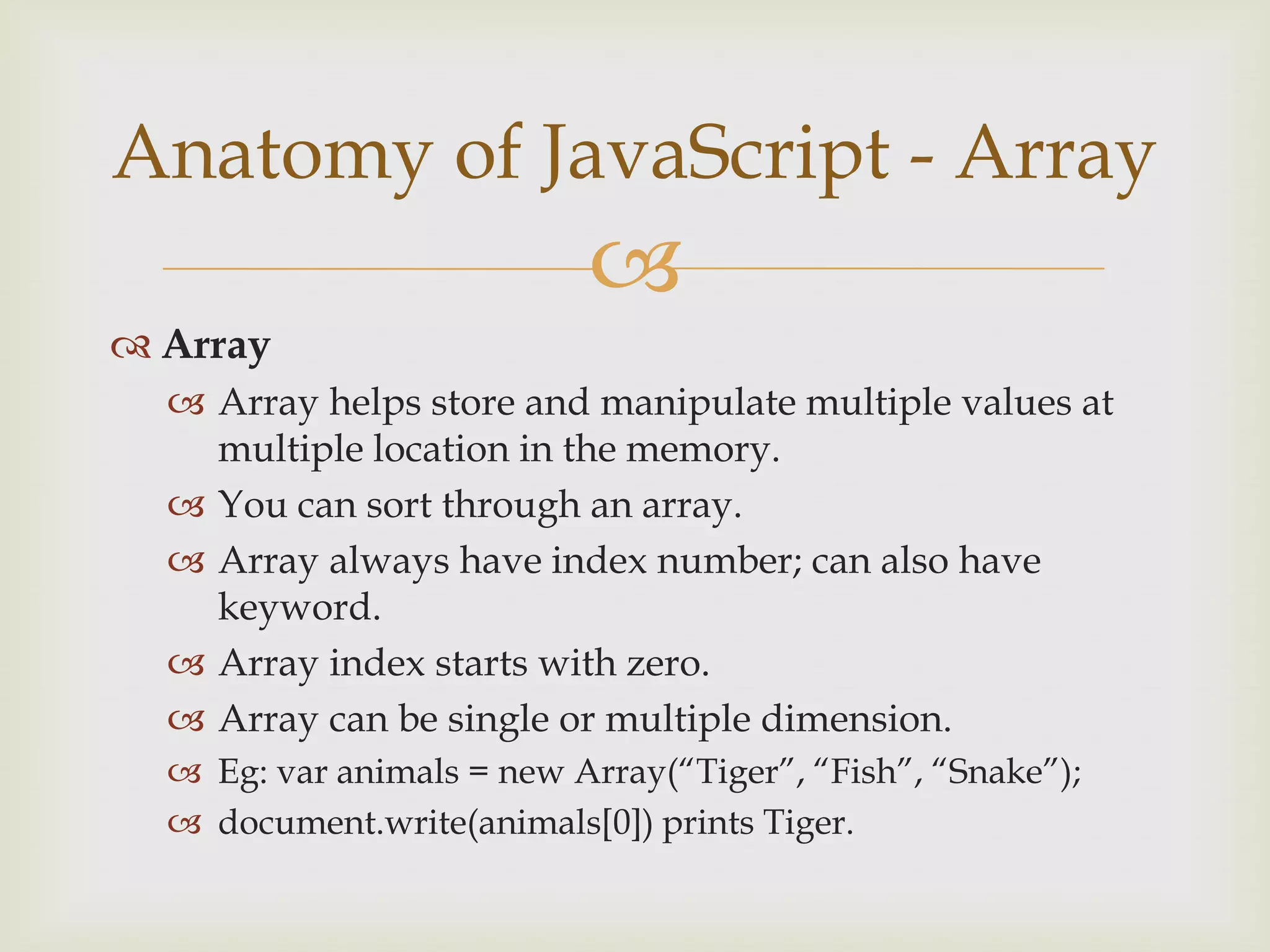 ArrayArray helps store and manipulate multiple values at multiple location in the memory.You can sort through an array.Array always have index number; can also have keyword.Array index starts with zero.Array can be single or multiple dimension.Eg: var animals = new Array(“Tiger”, “Fish”, “Snake”);document.write(animals[0]) prints Tiger.Anatomy of JavaScript - Array