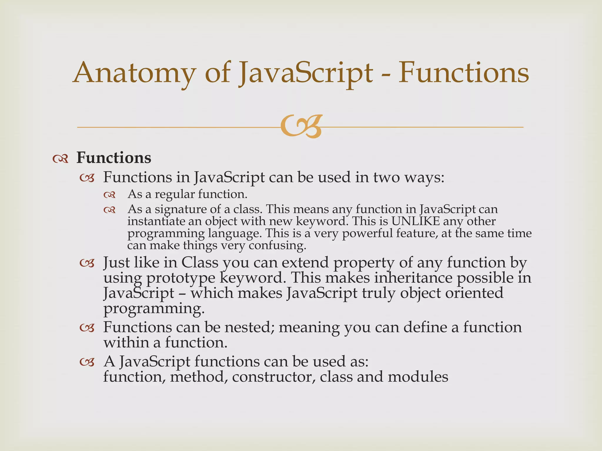 FunctionsFunctions in JavaScript can be used in two ways:As a regular function.As a signature of a class. This means any function in JavaScript can instantiate an object with new keyword. This is UNLIKE any other programming language. This is a very powerful feature, at the same time can make things very confusing.Just like in Class you can extend property of any function by using prototype keyword. This makes inheritance possible in JavaScript – which makes JavaScript truly object oriented programming.Functions can be nested; meaning you can define a function within a function.A JavaScript functions can be used as: function, method, constructor, class and modulesAnatomy of JavaScript - Functions