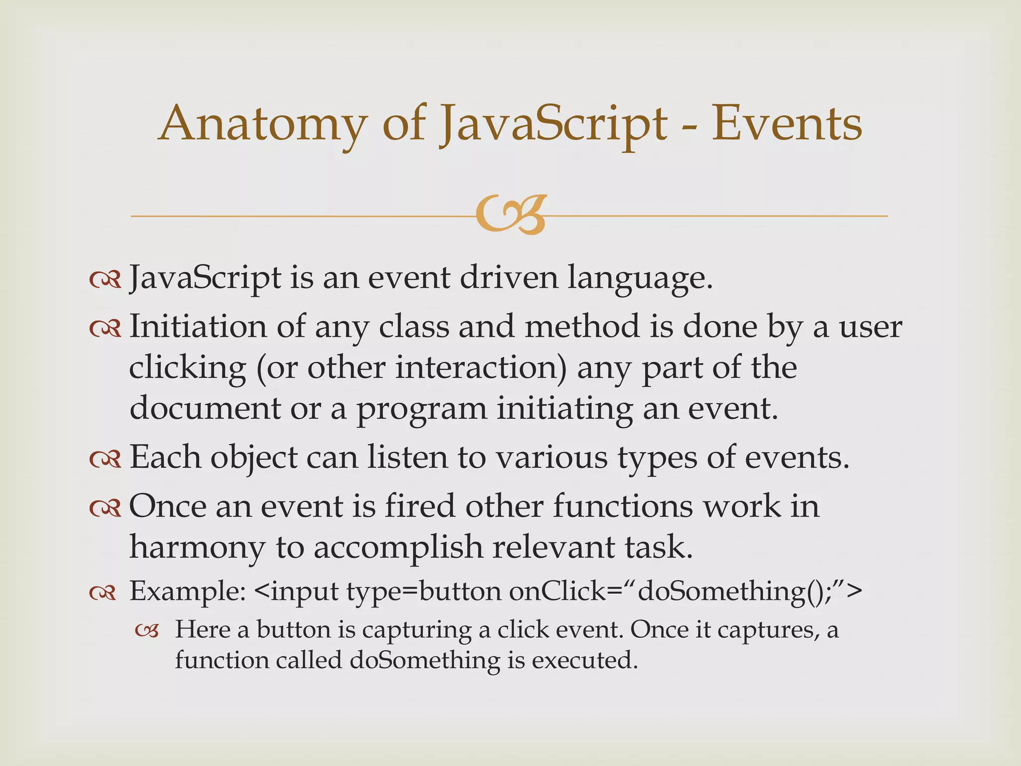 JavaScript is an event driven language.Initiation of any class and method is done by a user clicking (or other interaction) any part of the document or a program initiating an event.Each object can listen to various types of events.Once an event is fired other functions work in harmony to accomplish relevant task.Example: <input type=button onClick=“doSomething();”>Here a button is capturing a click event. Once it captures, a function called doSomething is executed.Anatomy of JavaScript - Events