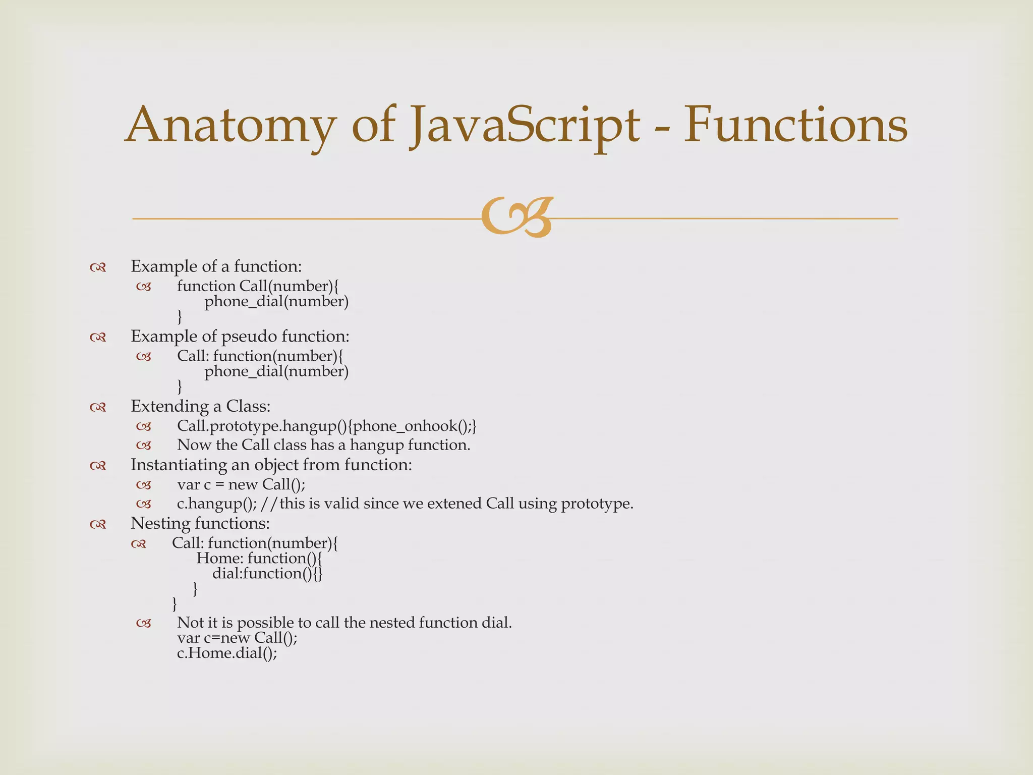 Example of a function:function Call(number){phone_dial(number)}Example of pseudo function:Call: function(number){phone_dial(number)}Extending a Class:Call.prototype.hangup(){phone_onhook();}Now the Call class has a hangup function.Instantiating an object from function:var c = new Call();c.hangup(); //this is valid since we extened Call using prototype.Nesting functions:Call: function(number){Home: function(){dial:function(){}	}}Not it is possible to call the nested function dial.var c=new Call();c.Home.dial();Anatomy of JavaScript - Functions