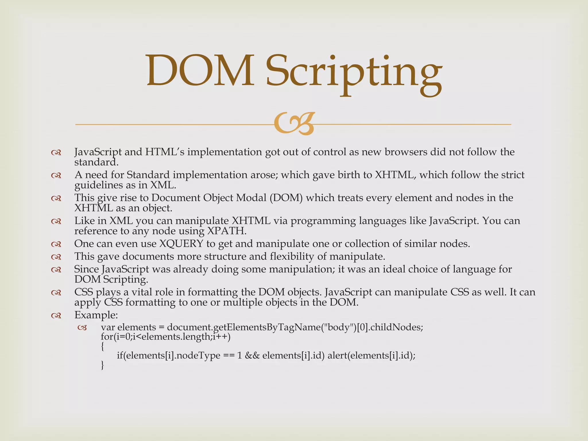 JavaScript and HTML’s implementation got out of control as new browsers did not follow the standard.A need for Standard implementation arose; which gave birth to XHTML, which follow the strict guidelines as in XML. This give rise to Document Object Modal (DOM) which treats every element and nodes in the XHTML as an object.Like in XML you can manipulate XHTML via programming languages like JavaScript. You can reference to any node using XPATH.One can even use XQUERY to get and manipulate one or collection of similar nodes.This gave documents more structure and flexibility of manipulate.Since JavaScript was already doing some manipulation; it was an ideal choice of language for DOM Scripting.CSS plays a vital role in formatting the DOM objects. JavaScript can manipulate CSS as well. It can apply CSS formatting to one or multiple objects in the DOM.Example:var elements = document.getElementsByTagName("body")[0].childNodes;for(i=0;i<elements.length;i++){ if(elements[i].nodeType == 1 && elements[i].id) alert(elements[i].id);}DOM Scripting