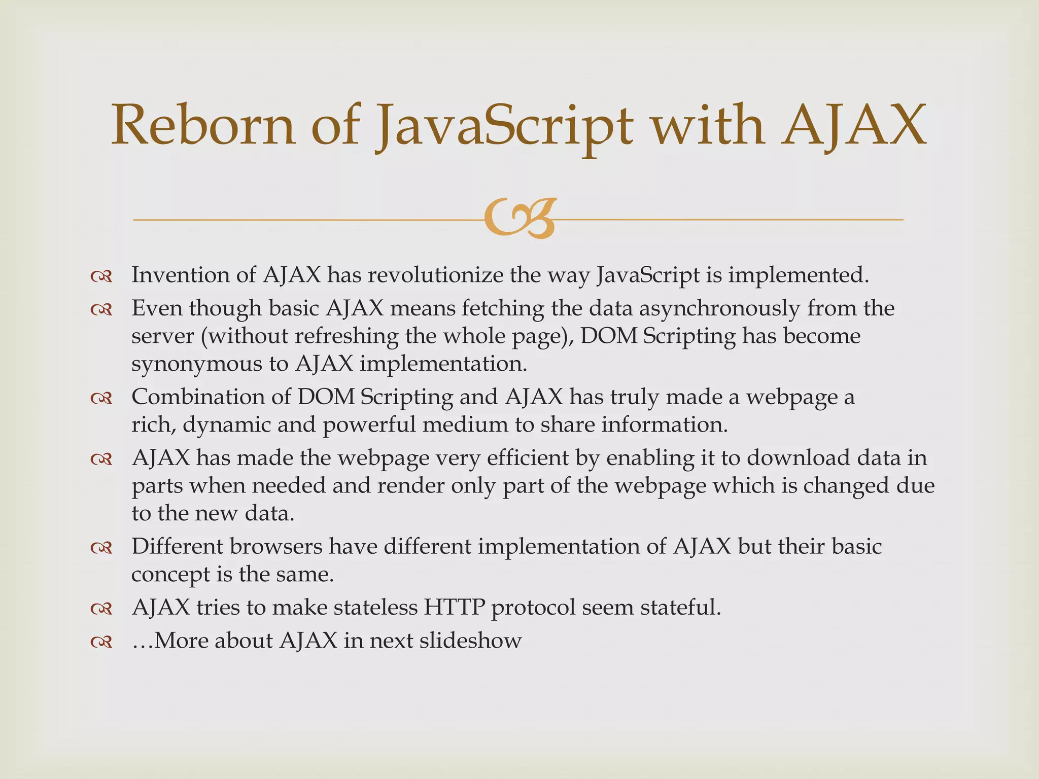 Invention of AJAX has revolutionize the way JavaScript is implemented.Even though basic AJAX means fetching the data asynchronously from the server (without refreshing the whole page), DOM Scripting has become synonymous to AJAX implementation. Combination of DOM Scripting and AJAX has truly made a webpage a rich, dynamic and powerful medium to share information.AJAX has made the webpage very efficient by enabling it to download data in parts when needed and render only part of the webpage which is changed due to the new data.Different browsers have different implementation of AJAX but their basic concept is the same.AJAX tries to make stateless HTTP protocol seem stateful.…More about AJAX in next slideshowReborn of JavaScript with AJAX