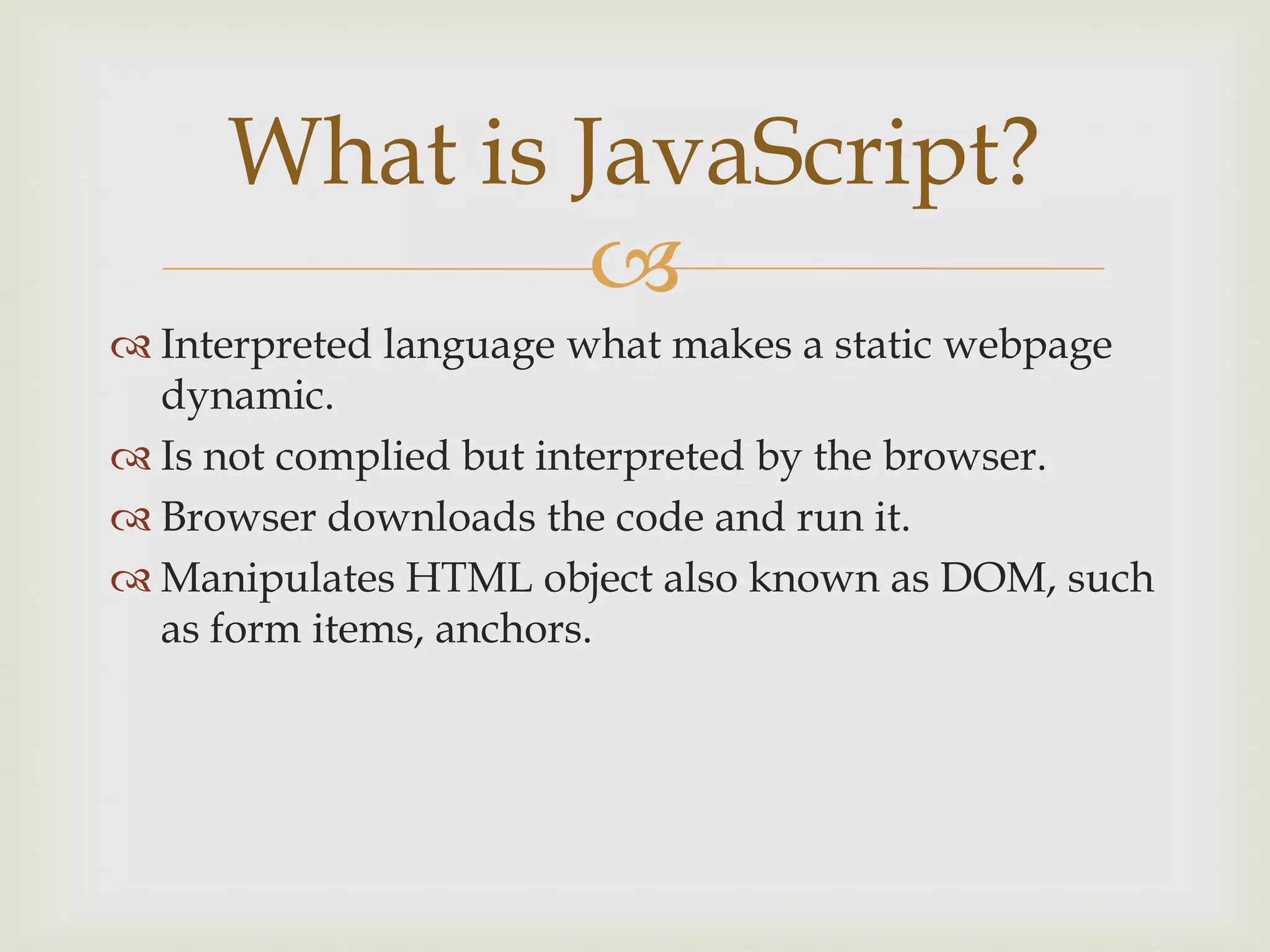 Interpreted language what makes a static webpage dynamic.Is not complied but interpreted by the browser.Browser downloads the code and run it.Manipulates HTML object also known as DOM, such as form items, anchors.What is JavaScript?