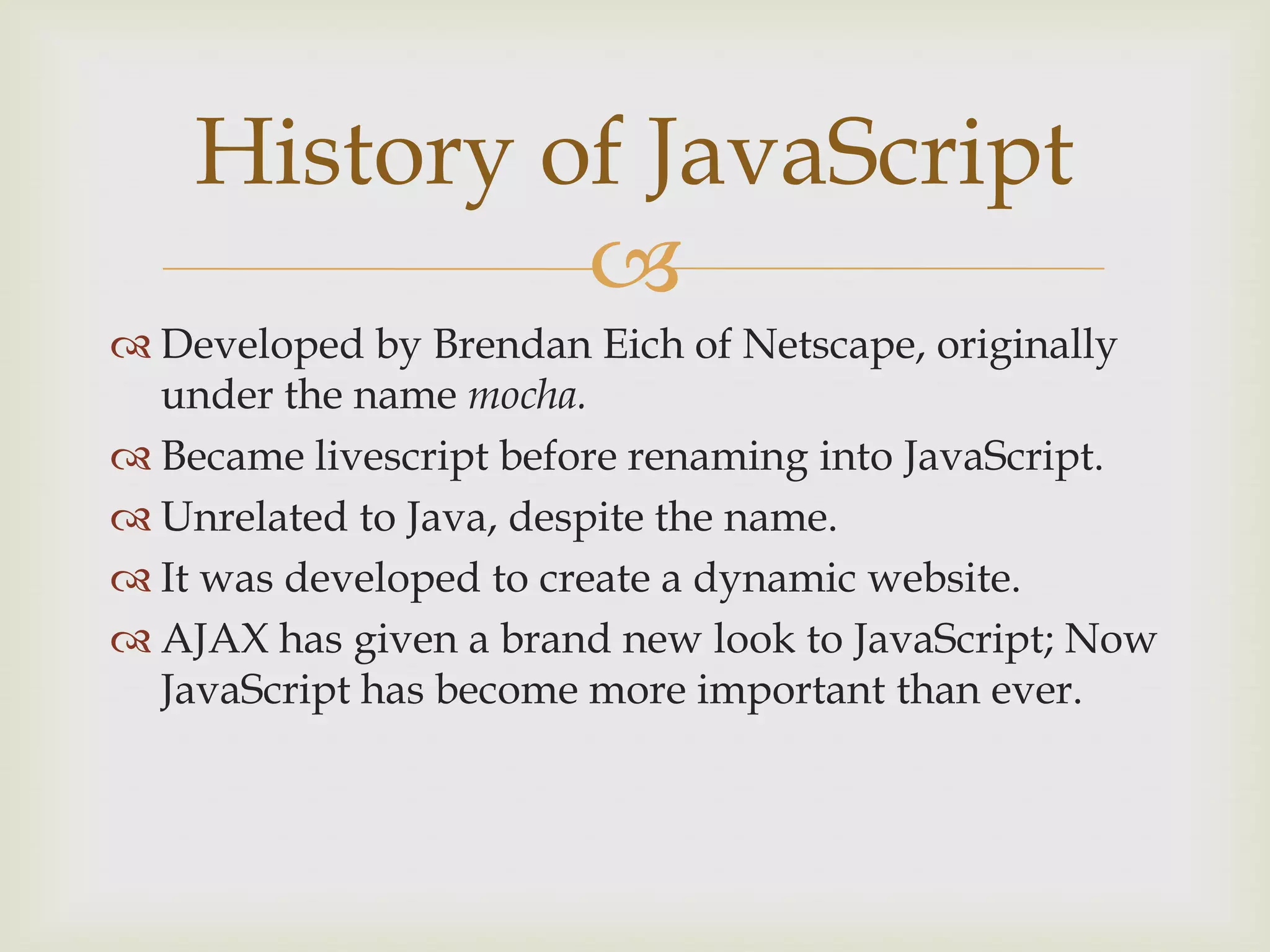 Developed by Brendan Eich of Netscape, originally under the name mocha.Became livescript before renaming into JavaScript.Unrelated to Java, despite the name.It was developed to create a dynamic website.AJAX has given a brand new look to JavaScript; Now JavaScript has become more important than ever.History of JavaScript