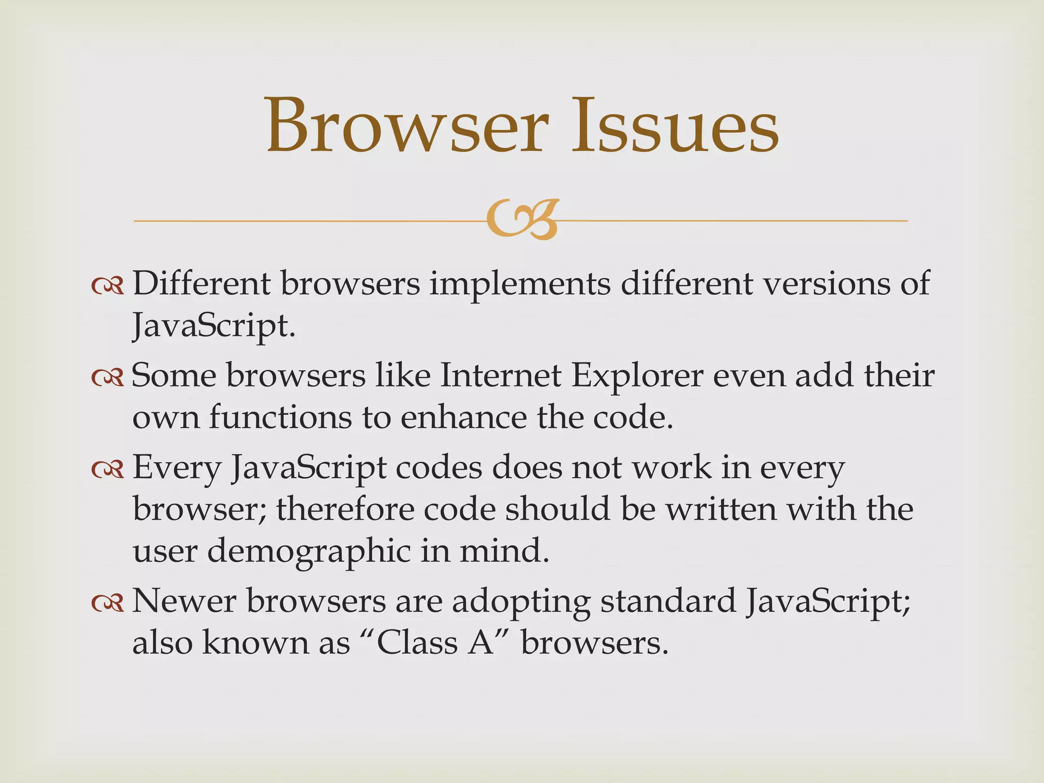 Different browsers implements different versions of JavaScript.Some browsers like Internet Explorer even add their own functions to enhance the code.Every JavaScript codes does not work in every browser; therefore code should be written with the user demographic in mind.Newer browsers are adopting standard JavaScript; also known as “Class A” browsers.Browser Issues