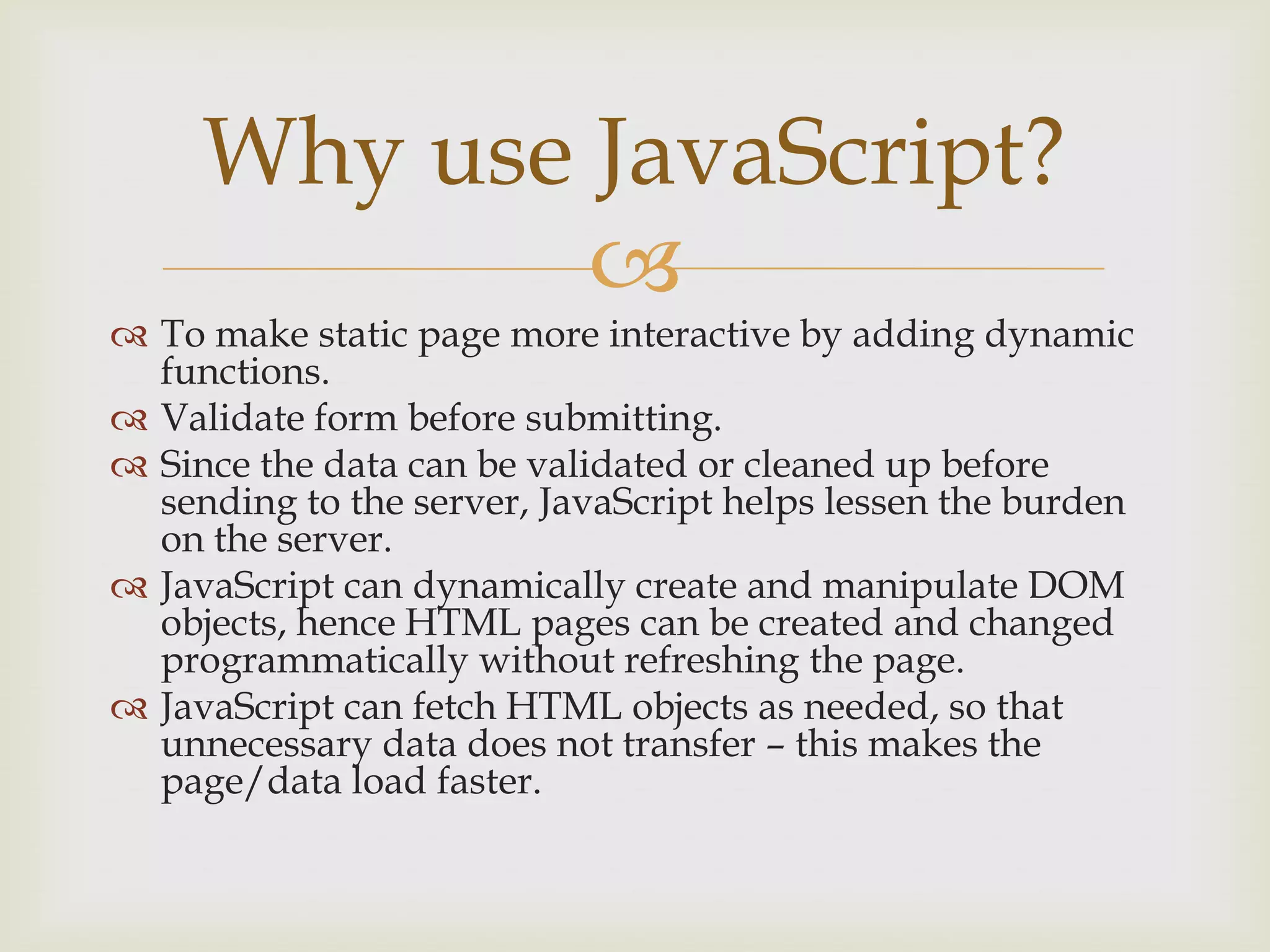To make static page more interactive by adding dynamic functions.Validate form before submitting.Since the data can be validated or cleaned up before sending to the server, JavaScript helps lessen the burden on the server.JavaScript can dynamically create and manipulate DOM objects, hence HTML pages can be created and changed programmatically without refreshing the page.JavaScript can fetch HTML objects as needed, so that unnecessary data does not transfer – this makes the page/data load faster.Why use JavaScript?