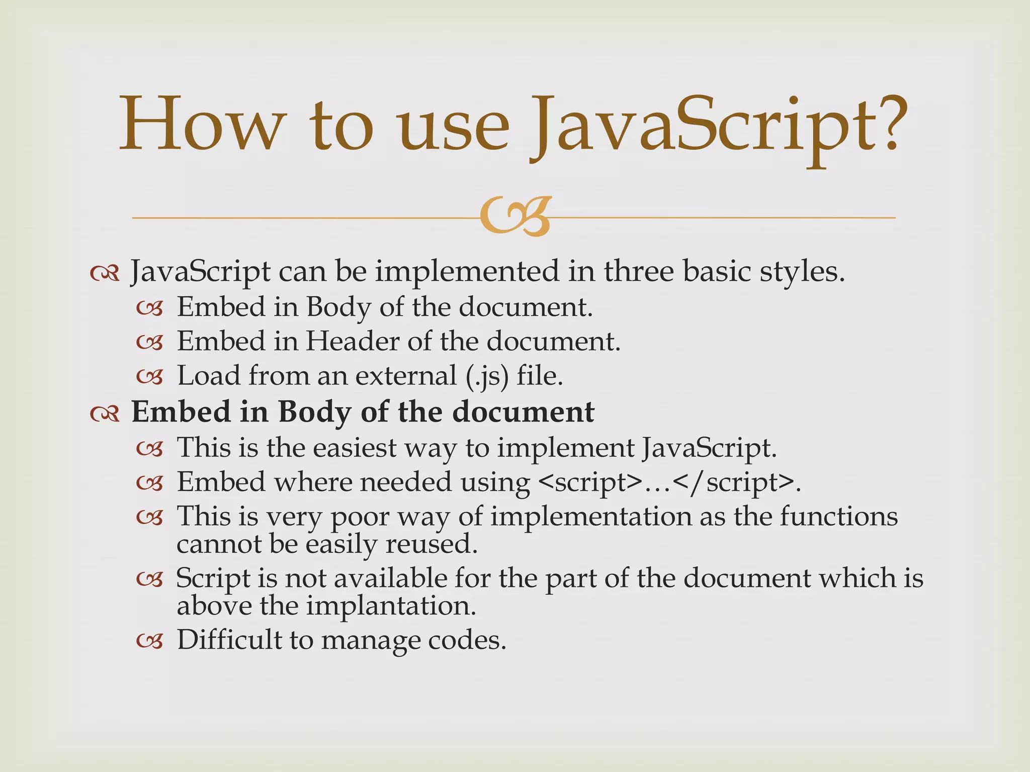 JavaScript can be implemented in three basic styles.Embed in Body of the document.Embed in Header of the document.Load from an external (.js) file.Embed in Body of the documentThis is the easiest way to implement JavaScript.Embed where needed using <script>…</script>.This is very poor way of implementation as the functions cannot be easily reused.Script is not available for the part of the document which is above the implantation.Difficult to manage codes.How to use JavaScript?