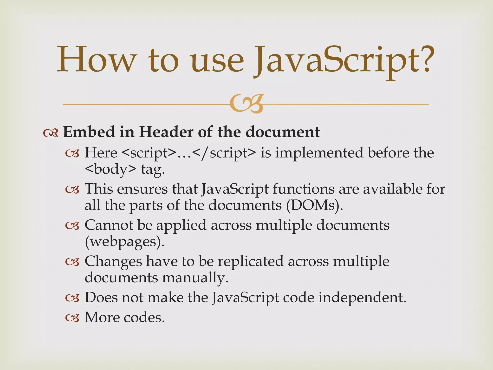 Embed in Header of the documentHere <script>…</script> is implemented before the <body> tag.This ensures that JavaScript functions are available for all the parts of the documents (DOMs).Cannot be applied across multiple documents (webpages).Changes have to be replicated across multiple documents manually.Does not make the JavaScript code independent.More codes.	How to use JavaScript?
