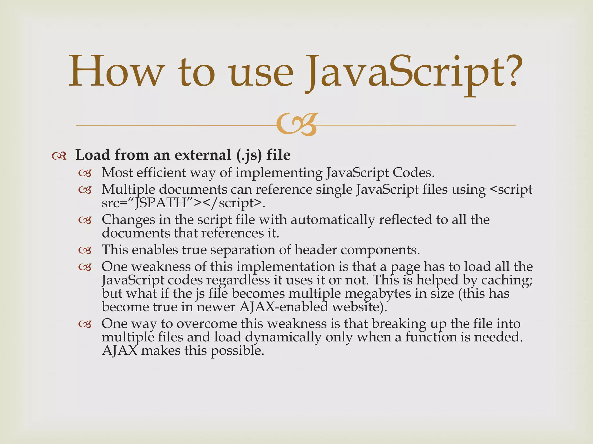 Load from an external (.js) fileMost efficient way of implementing JavaScript Codes.Multiple documents can reference single JavaScript files using <script src=“JSPATH”></script>.Changes in the script file with automatically reflected to all the documents that references it.This enables true separation of header components.One weakness of this implementation is that a page has to load all the JavaScript codes regardless it uses it or not. This is helped by caching; but what if the js file becomes multiple megabytes in size (this has become true in newer AJAX-enabled website).One way to overcome this weakness is that breaking up the file into multiple files and load dynamically only when a function is needed. AJAX makes this possible.How to use JavaScript?