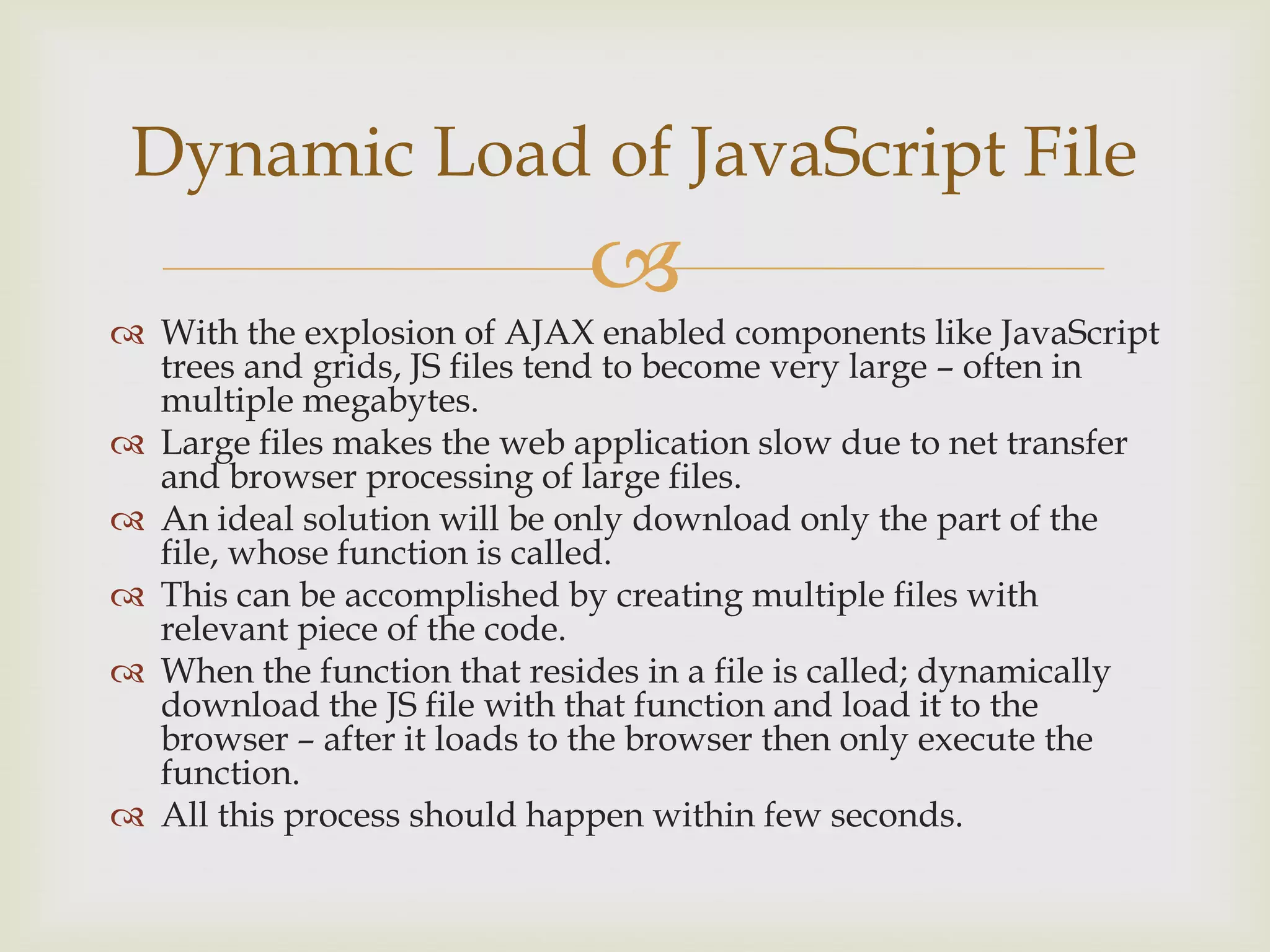 With the explosion of AJAX enabled components like JavaScript trees and grids, JS files tend to become very large – often in multiple megabytes.Large files makes the web application slow due to net transfer and browser processing of large files.An ideal solution will be only download only the part of the file, whose function is called.This can be accomplished by creating multiple files with relevant piece of the code. When the function that resides in a file is called; dynamically download the JS file with that function and load it to the browser – after it loads to the browser then only execute the function.All this process should happen within few seconds.Dynamic Load of JavaScript File