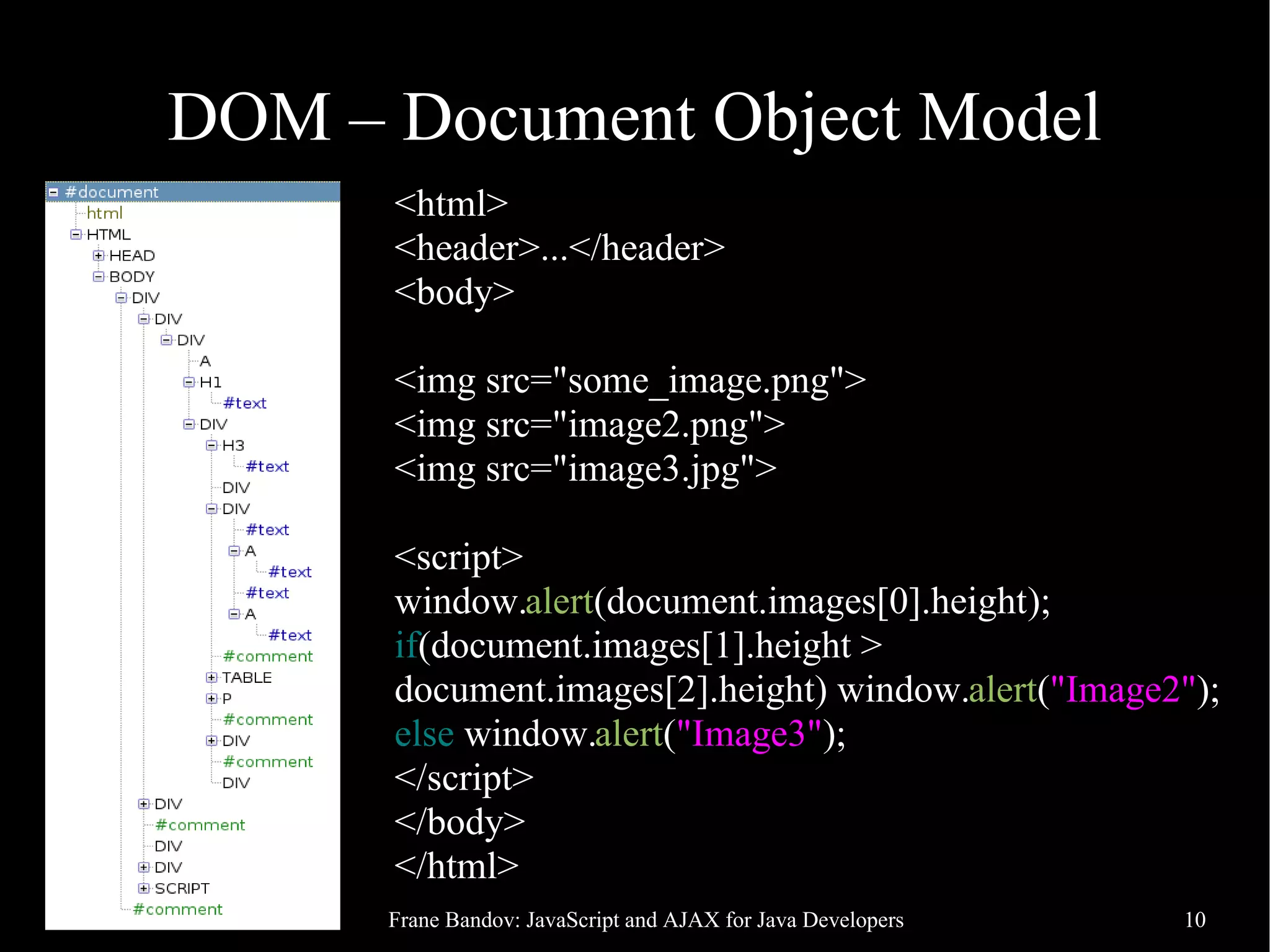 DOM – Document Object Model <html> <header>...</header> <body> <img src="some_image.png"> <img src="image2.png"> <img src="image3.jpg"> <script> window.alert(document.images[0].height); if(document.images[1].height > document.images[2].height) window.alert("Image2"); else window.alert("Image3"); </script> </body> </html> 11/06/09 Frane Bandov: JavaScript and AJAX for Java Developers 10 