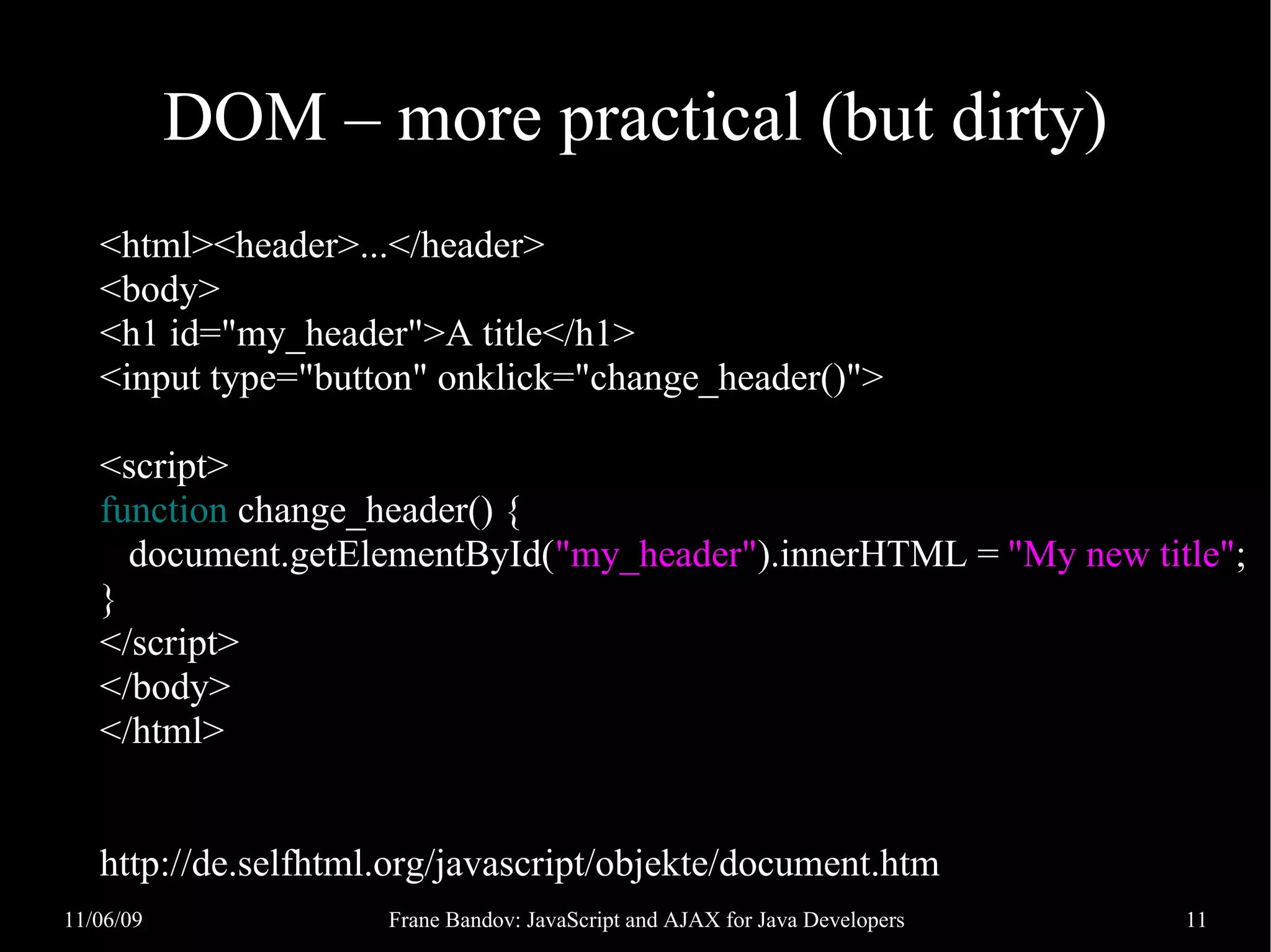 DOM – more practical (but dirty) <html><header>...</header> <body> <h1 id="my_header">A title</h1> <input type="button" onklick="change_header()"> <script> function change_header() { document.getElementById("my_header").innerHTML = "My new title"; } </script> </body> </html> http://de.selfhtml.org/javascript/objekte/document.htm 11/06/09 Frane Bandov: JavaScript and AJAX for Java Developers 11 