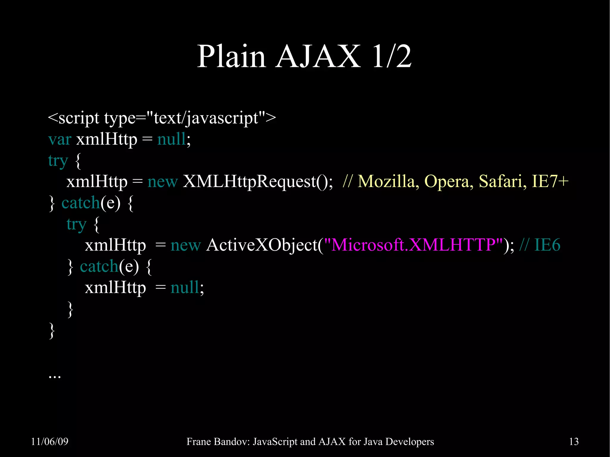 Plain AJAX 1/2 <script type="text/javascript"> var xmlHttp = null; try { xmlHttp = new XMLHttpRequest(); // Mozilla, Opera, Safari, IE7+ } catch(e) { try { xmlHttp = new ActiveXObject("Microsoft.XMLHTTP"); // IE6 } catch(e) { xmlHttp = null; } } ... 11/06/09 Frane Bandov: JavaScript and AJAX for Java Developers 13 