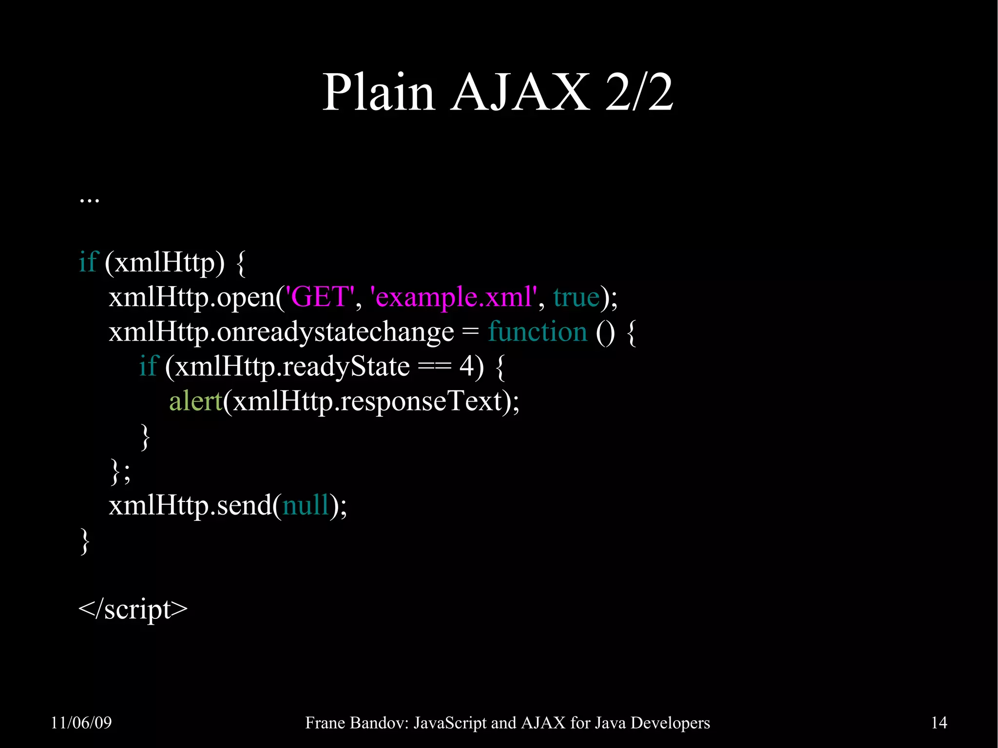 Plain AJAX 2/2 ... if (xmlHttp) { xmlHttp.open('GET', 'example.xml', true); xmlHttp.onreadystatechange = function () { if (xmlHttp.readyState == 4) { alert(xmlHttp.responseText); } }; xmlHttp.send(null); } </script> 11/06/09 Frane Bandov: JavaScript and AJAX for Java Developers 14 