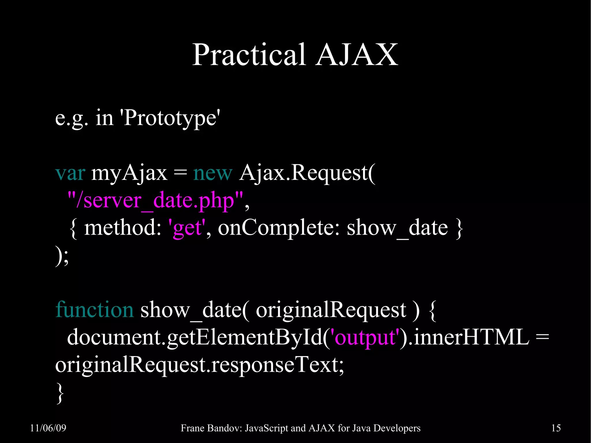 Practical AJAX e.g. in 'Prototype' var myAjax = new Ajax.Request( "/server_date.php", { method: 'get', onComplete: show_date } ); function show_date( originalRequest ) { document.getElementById('output').innerHTML = originalRequest.responseText; } 11/06/09 Frane Bandov: JavaScript and AJAX for Java Developers 15 