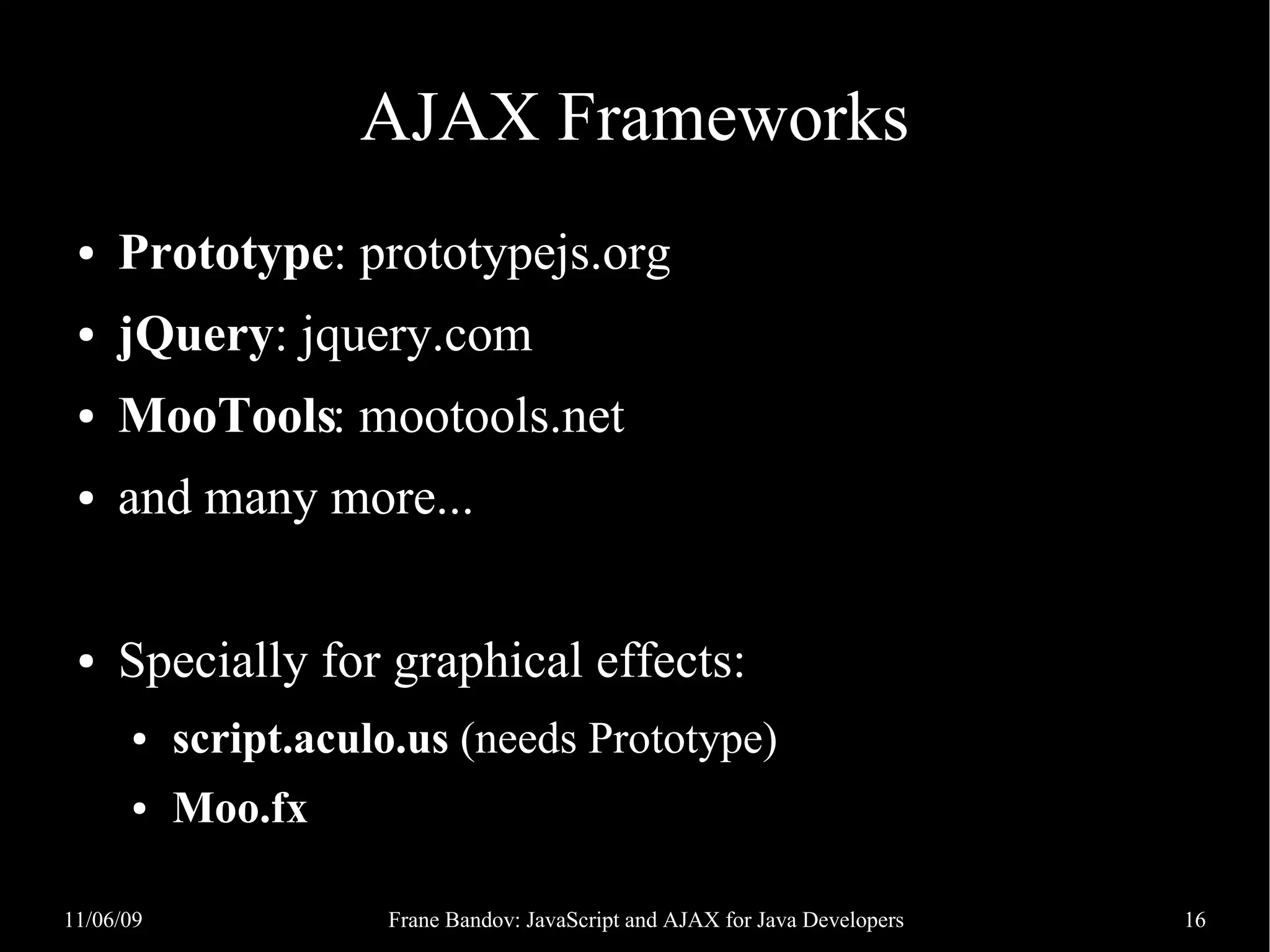 AJAX Frameworks ● Prototype: prototypejs.org ● jQuery: jquery.com ● MooTools: mootools.net ● and many more... ● Specially for graphical effects: ● script.aculo.us (needs Prototype) ● Moo.fx 11/06/09 Frane Bandov: JavaScript and AJAX for Java Developers 16 