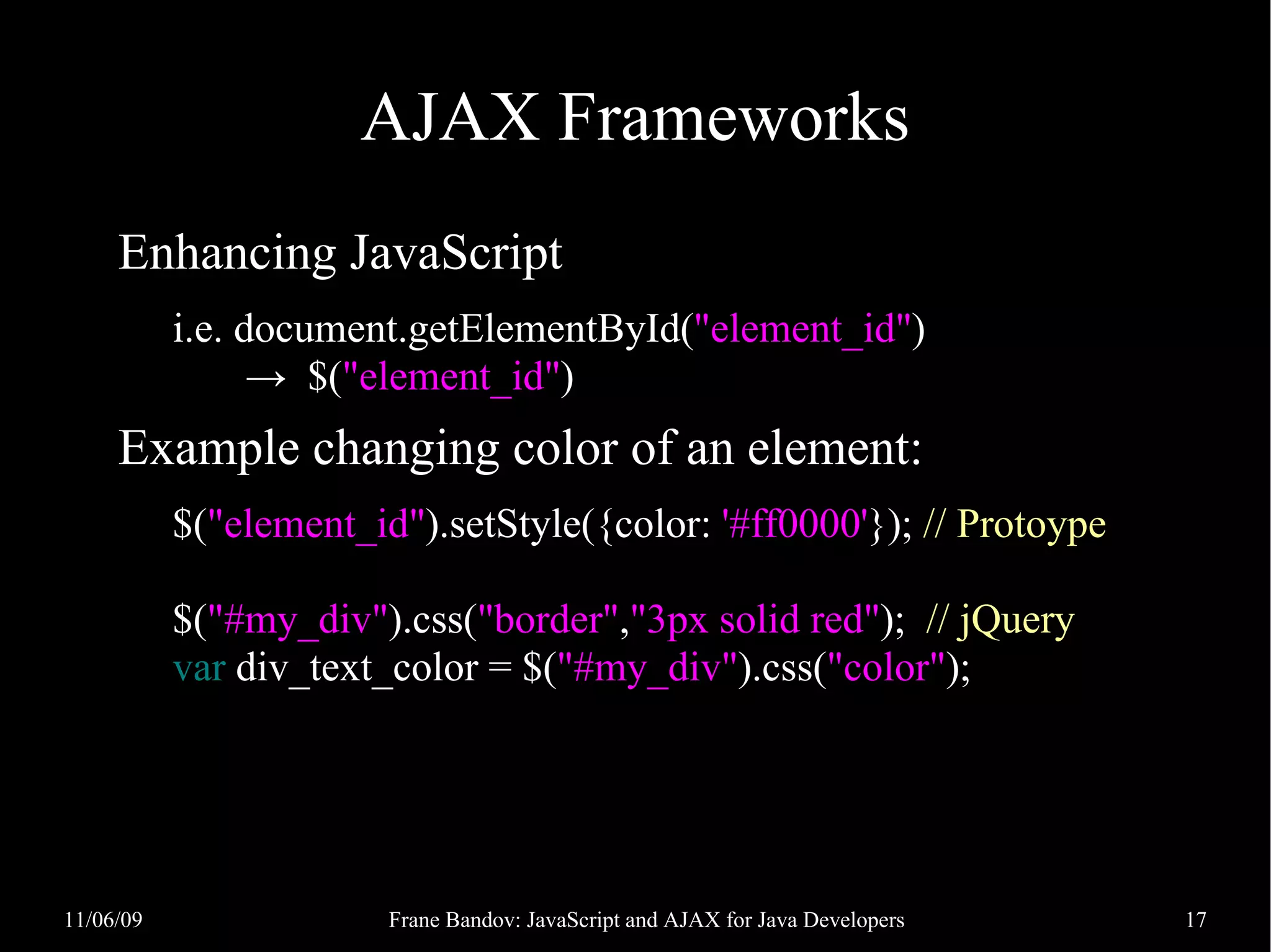 AJAX Frameworks Enhancing JavaScript i.e. document.getElementById("element_id") → $("element_id") Example changing color of an element: $("element_id").setStyle({color: '#ff0000'}); // Protoype $("#my_div").css("border","3px solid red"); // jQuery var div_text_color = $("#my_div").css("color"); 11/06/09 Frane Bandov: JavaScript and AJAX for Java Developers 17 