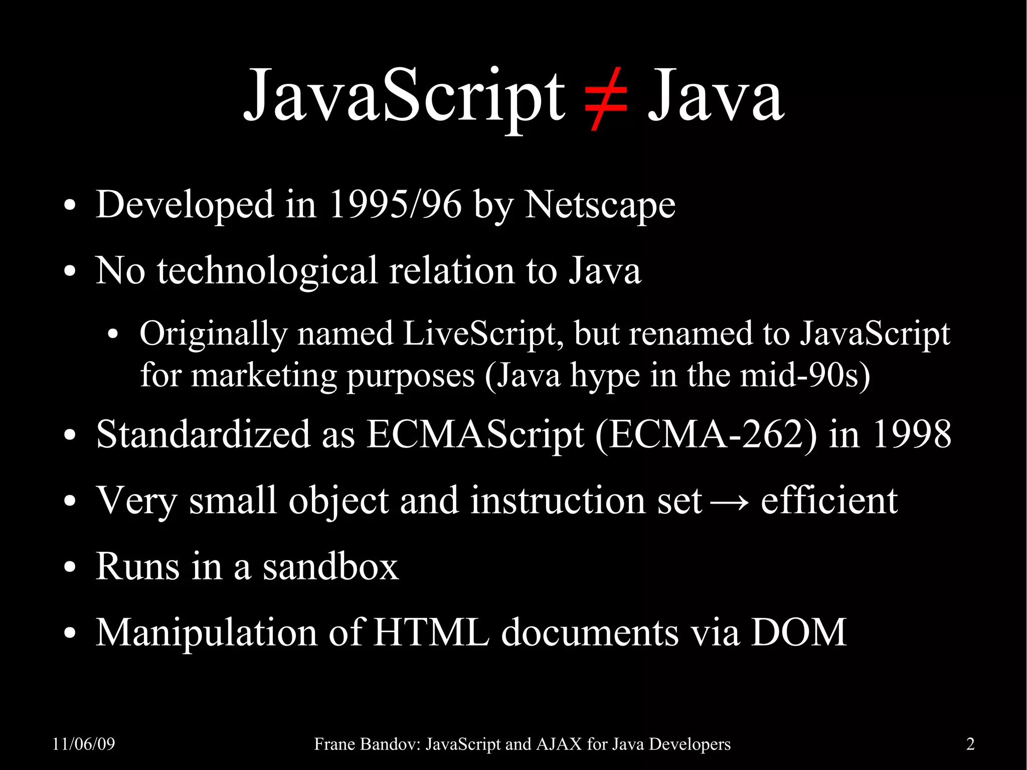 JavaScript ≠ Java ● Developed in 1995/96 by Netscape ● No technological relation to Java ● Originally named LiveScript, but renamed to JavaScript for marketing purposes (Java hype in the mid-90s) ● Standardized as ECMAScript (ECMA-262) in 1998 ● Very small object and instruction set → efficient ● Runs in a sandbox ● Manipulation of HTML documents via DOM 11/06/09 Frane Bandov: JavaScript and AJAX for Java Developers 2 