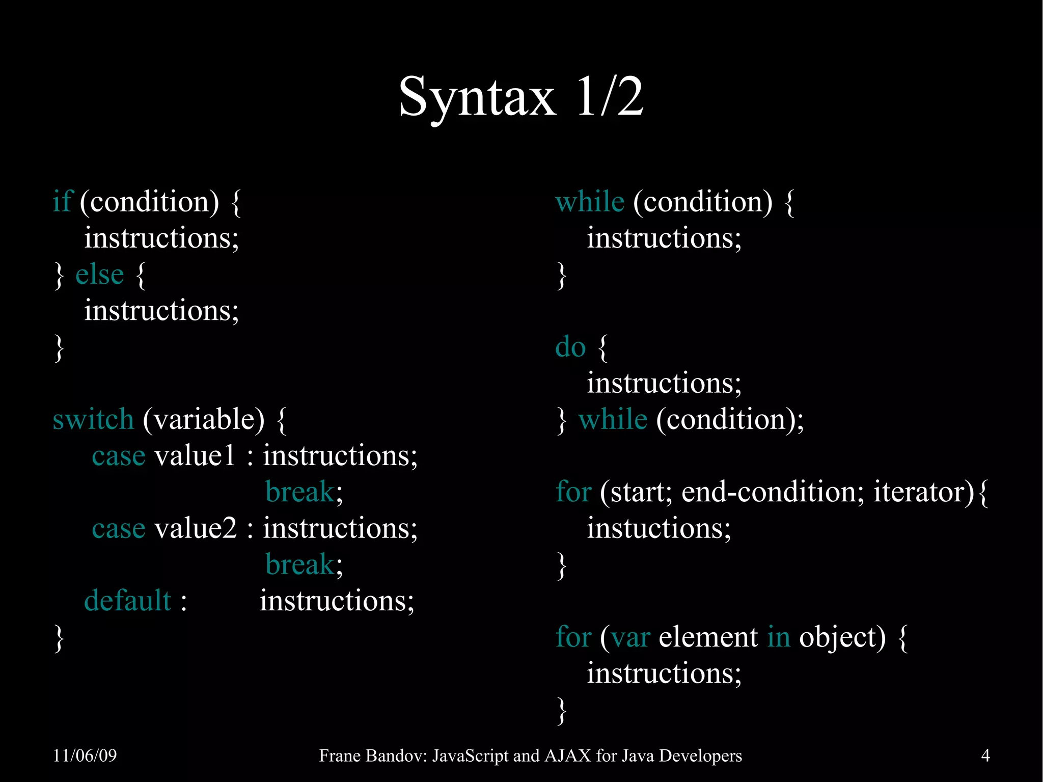 Syntax 1/2 if (condition) { while (condition) { instructions; instructions; } else { } instructions; } do { instructions; switch (variable) { } while (condition); case value1 : instructions; break; for (start; end-condition; iterator){ case value2 : instructions; instuctions; break; } default : instructions; } for (var element in object) { instructions; } 11/06/09 Frane Bandov: JavaScript and AJAX for Java Developers 4 