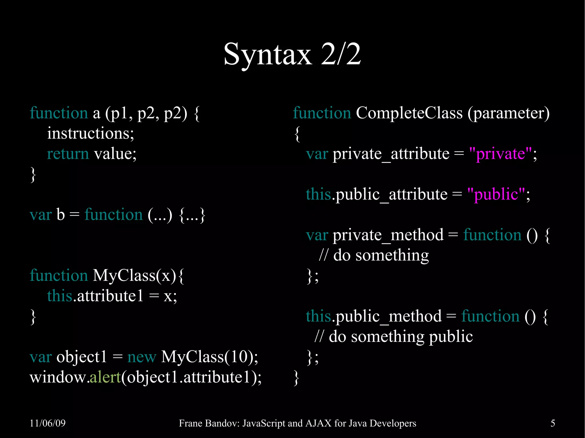 Syntax 2/2 function a (p1, p2, p2) { function CompleteClass (parameter) instructions; { return value; var private_attribute = "private"; } this.public_attribute = "public"; var b = function (...) {...} var private_method = function () { // do something function MyClass(x){ }; this.attribute1 = x; } this.public_method = function () { // do something public var object1 = new MyClass(10); }; window.alert(object1.attribute1); } 11/06/09 Frane Bandov: JavaScript and AJAX for Java Developers 5 