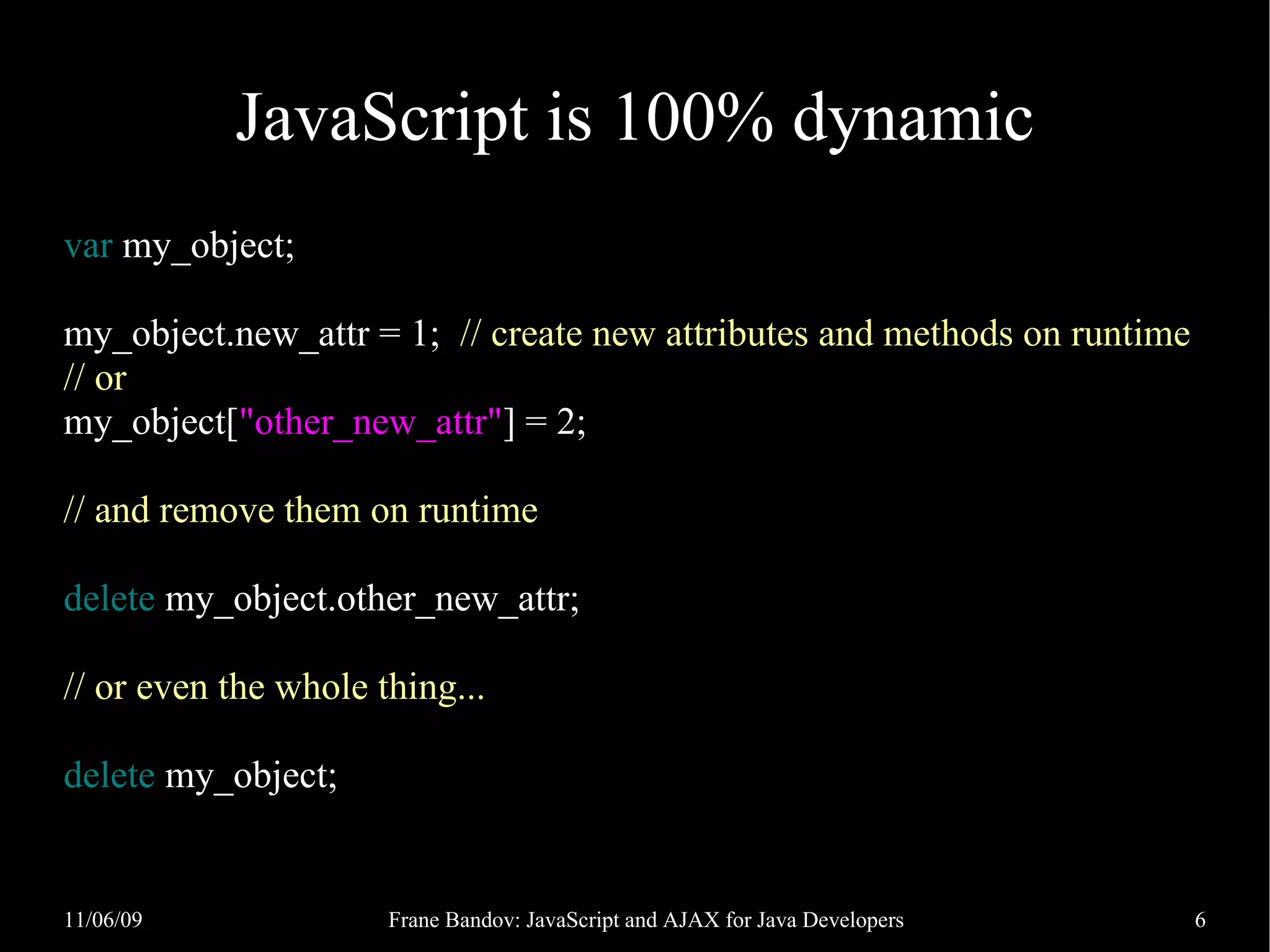 JavaScript is 100% dynamic var my_object; my_object.new_attr = 1; // create new attributes and methods on runtime // or my_object["other_new_attr"] = 2; // and remove them on runtime delete my_object.other_new_attr; // or even the whole thing... delete my_object; 11/06/09 Frane Bandov: JavaScript and AJAX for Java Developers 6 
